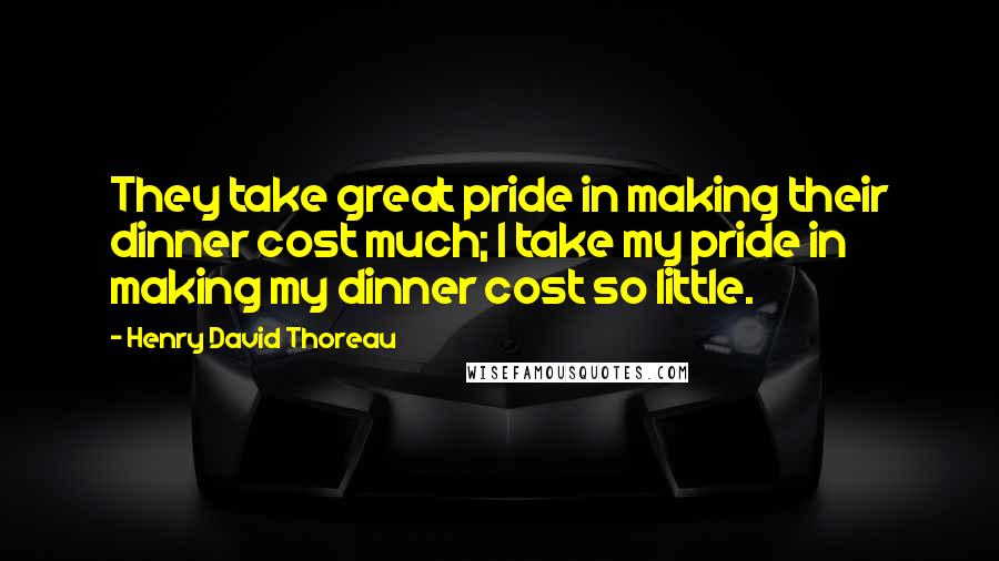 Henry David Thoreau Quotes: They take great pride in making their dinner cost much; I take my pride in making my dinner cost so little.