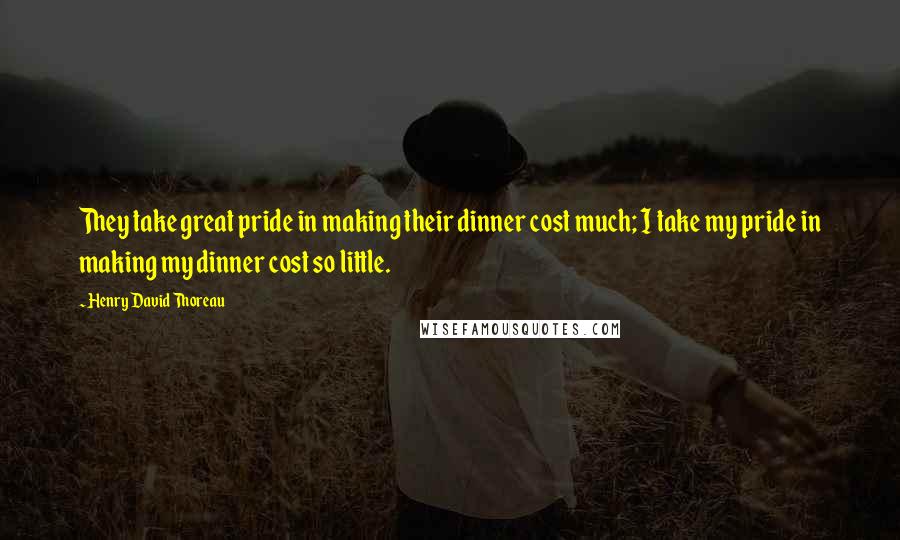 Henry David Thoreau Quotes: They take great pride in making their dinner cost much; I take my pride in making my dinner cost so little.
