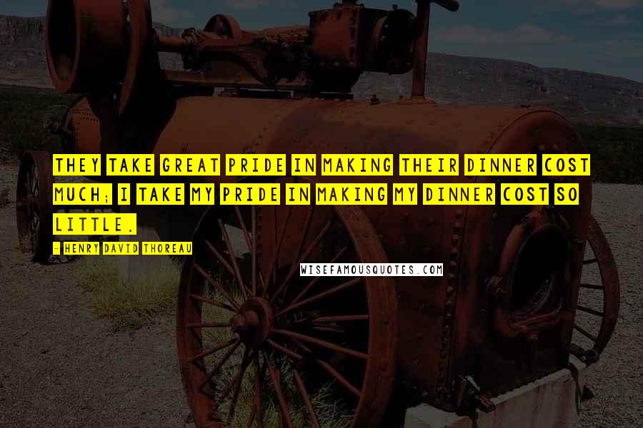 Henry David Thoreau Quotes: They take great pride in making their dinner cost much; I take my pride in making my dinner cost so little.