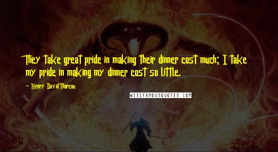 Henry David Thoreau Quotes: They take great pride in making their dinner cost much; I take my pride in making my dinner cost so little.