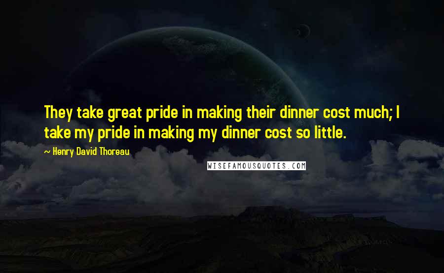 Henry David Thoreau Quotes: They take great pride in making their dinner cost much; I take my pride in making my dinner cost so little.
