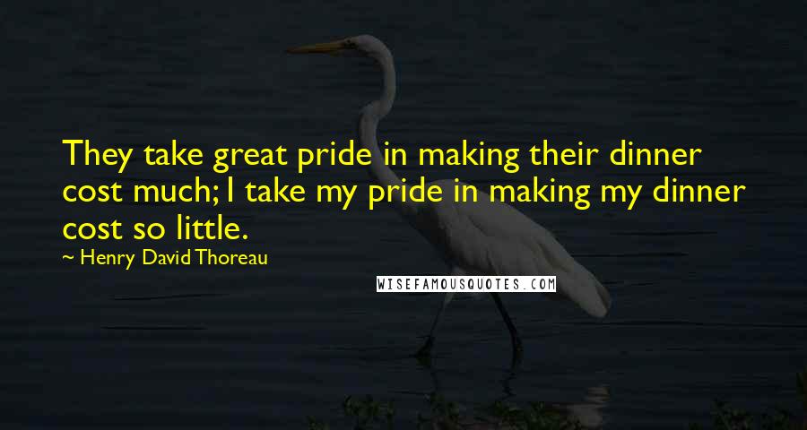 Henry David Thoreau Quotes: They take great pride in making their dinner cost much; I take my pride in making my dinner cost so little.