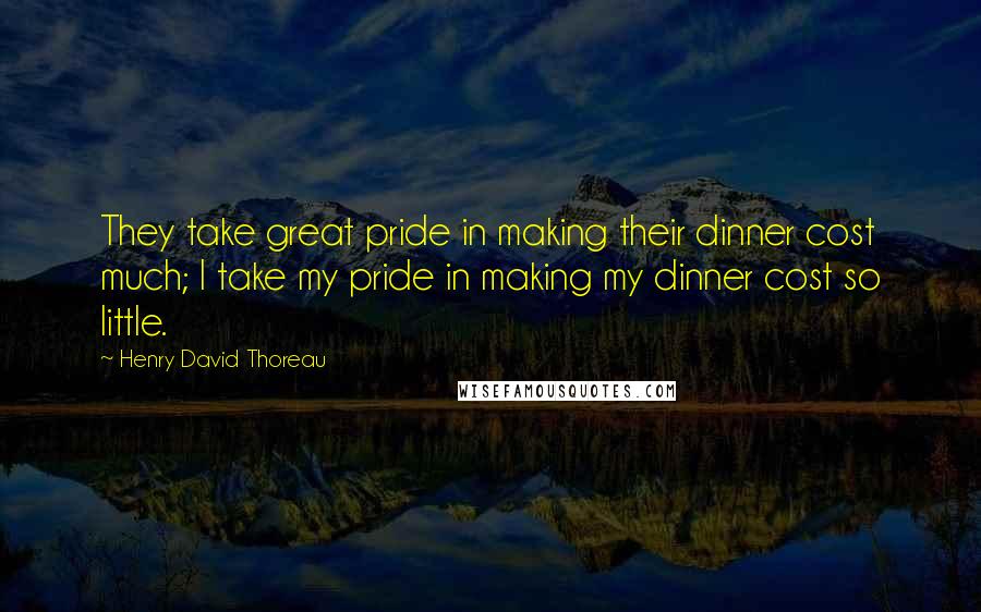Henry David Thoreau Quotes: They take great pride in making their dinner cost much; I take my pride in making my dinner cost so little.