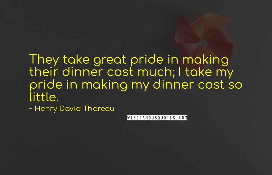 Henry David Thoreau Quotes: They take great pride in making their dinner cost much; I take my pride in making my dinner cost so little.