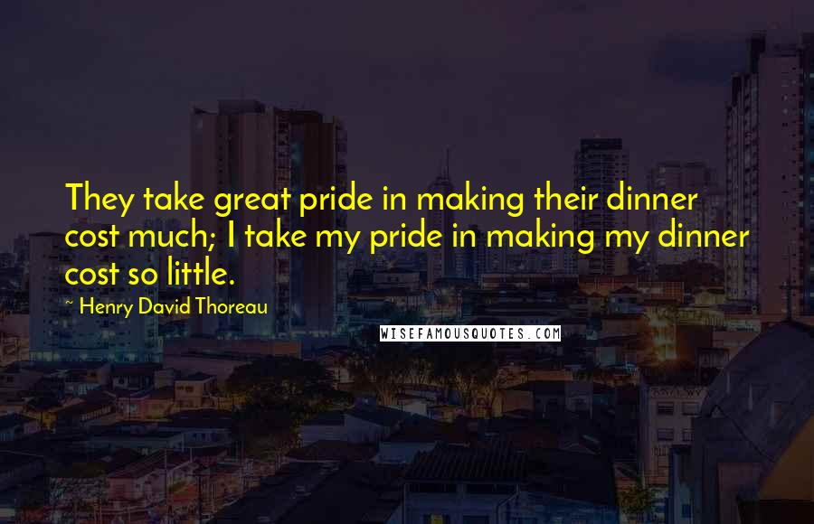 Henry David Thoreau Quotes: They take great pride in making their dinner cost much; I take my pride in making my dinner cost so little.