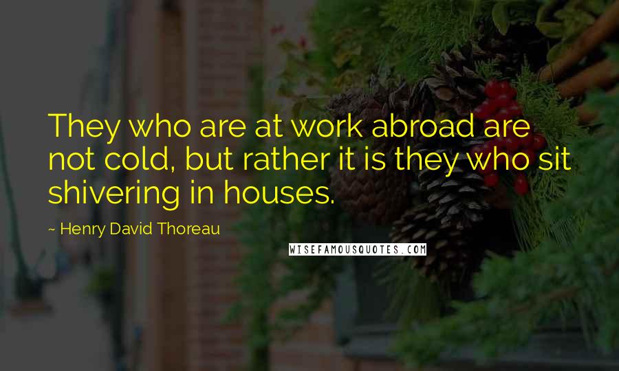 Henry David Thoreau Quotes: They who are at work abroad are not cold, but rather it is they who sit shivering in houses.