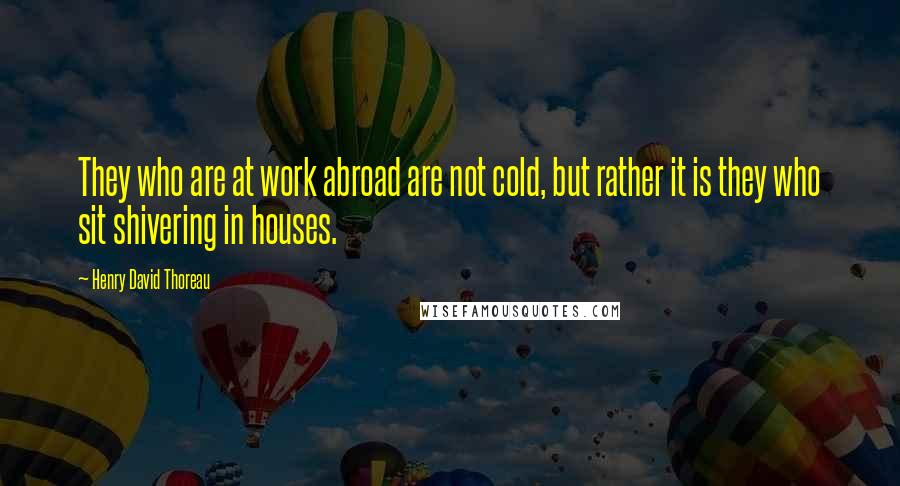 Henry David Thoreau Quotes: They who are at work abroad are not cold, but rather it is they who sit shivering in houses.