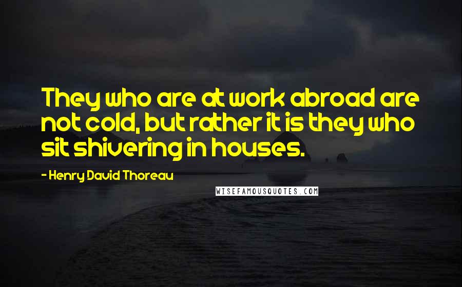 Henry David Thoreau Quotes: They who are at work abroad are not cold, but rather it is they who sit shivering in houses.