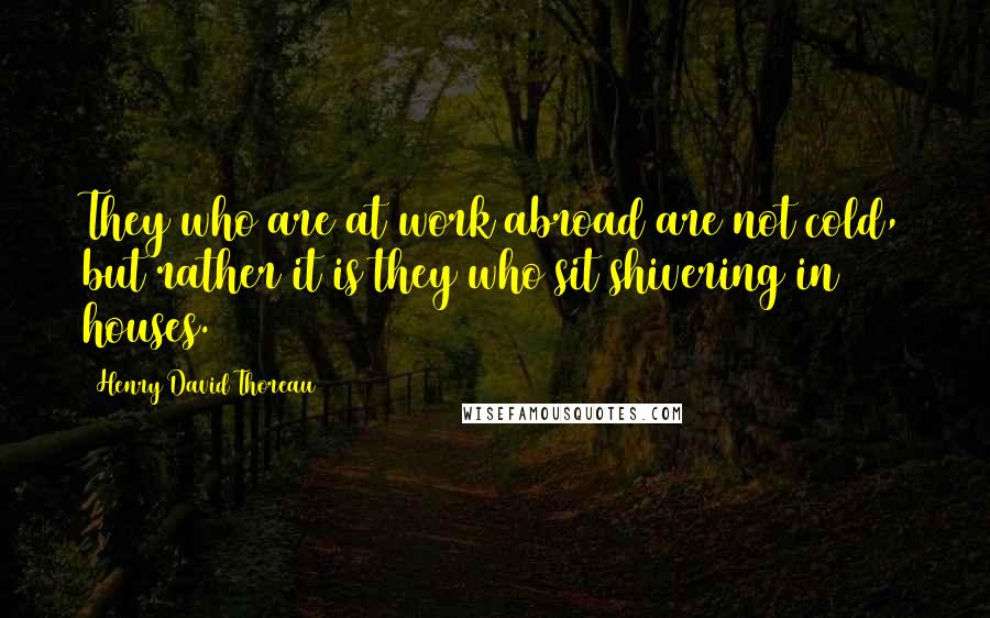 Henry David Thoreau Quotes: They who are at work abroad are not cold, but rather it is they who sit shivering in houses.