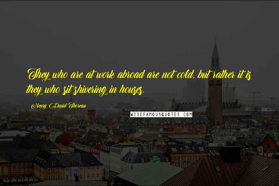 Henry David Thoreau Quotes: They who are at work abroad are not cold, but rather it is they who sit shivering in houses.