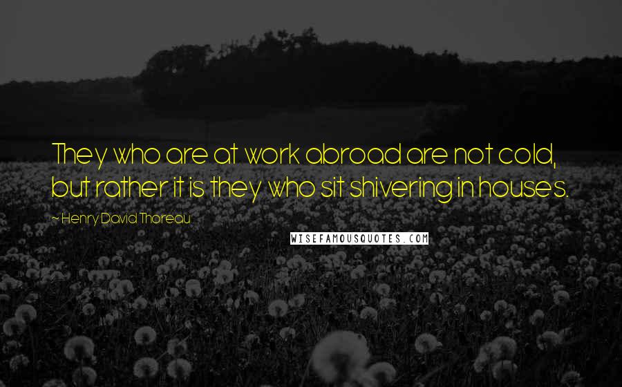 Henry David Thoreau Quotes: They who are at work abroad are not cold, but rather it is they who sit shivering in houses.