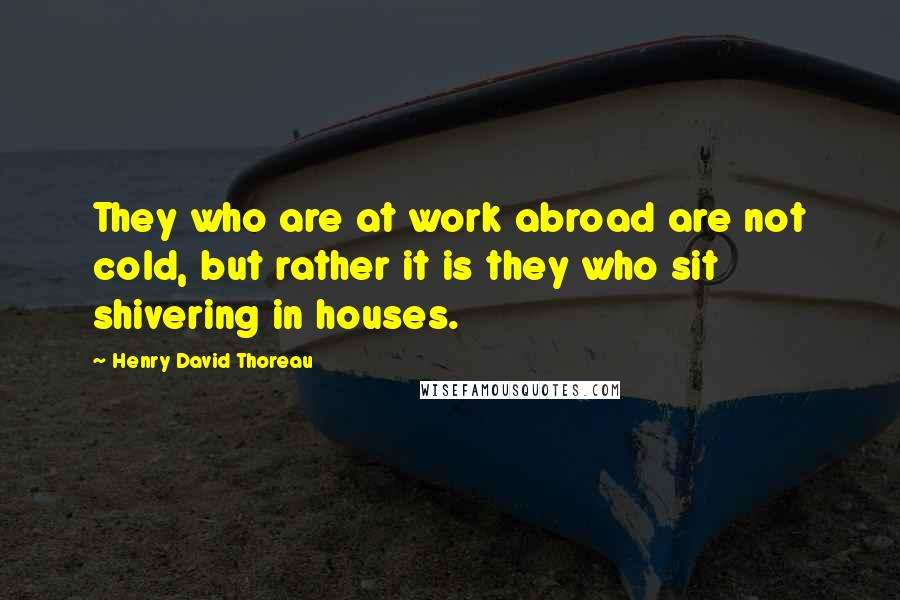 Henry David Thoreau Quotes: They who are at work abroad are not cold, but rather it is they who sit shivering in houses.