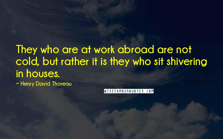 Henry David Thoreau Quotes: They who are at work abroad are not cold, but rather it is they who sit shivering in houses.