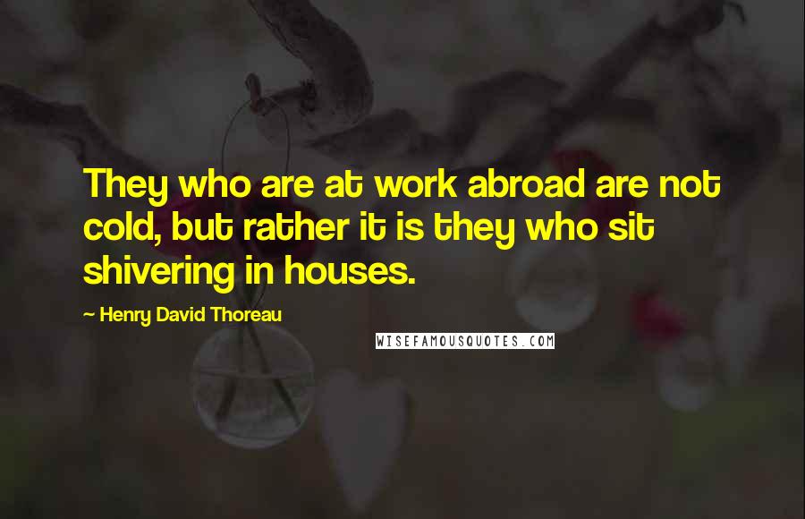 Henry David Thoreau Quotes: They who are at work abroad are not cold, but rather it is they who sit shivering in houses.