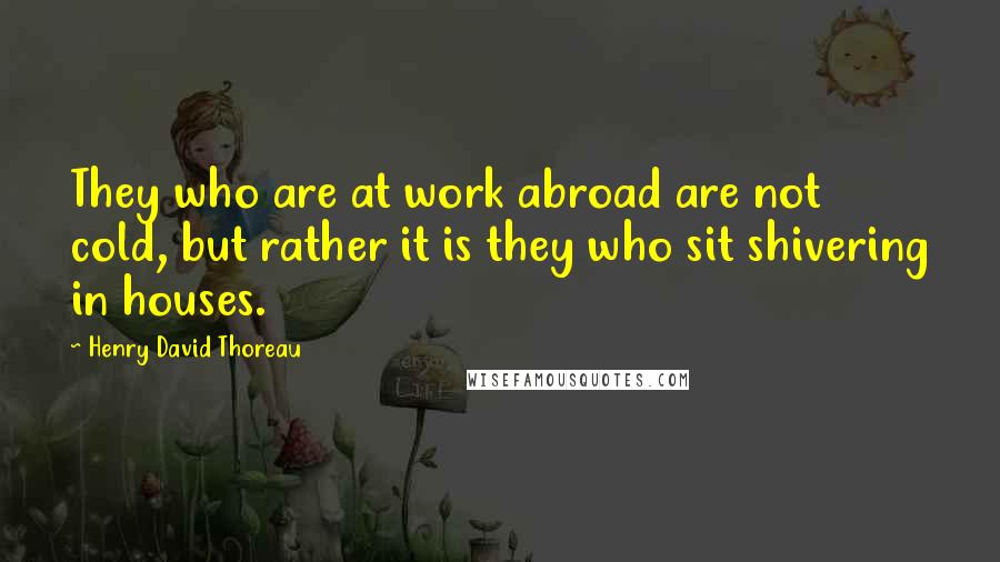 Henry David Thoreau Quotes: They who are at work abroad are not cold, but rather it is they who sit shivering in houses.