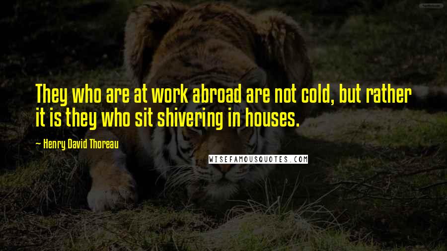 Henry David Thoreau Quotes: They who are at work abroad are not cold, but rather it is they who sit shivering in houses.