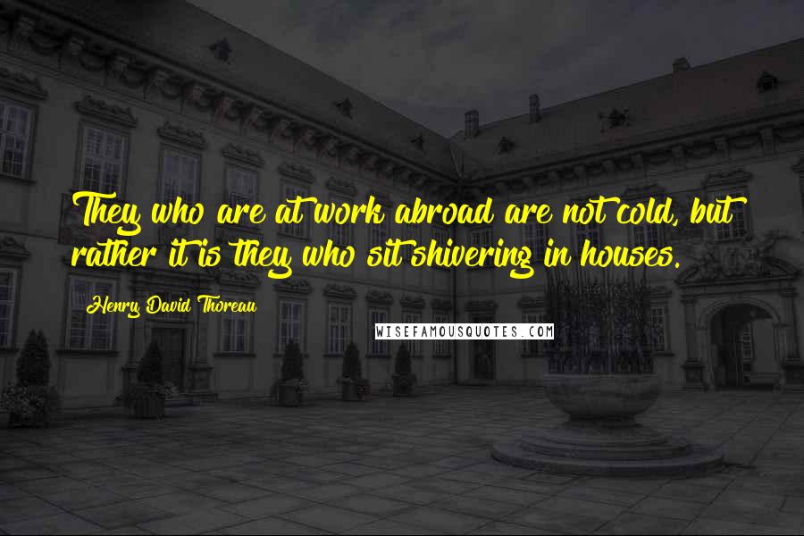 Henry David Thoreau Quotes: They who are at work abroad are not cold, but rather it is they who sit shivering in houses.