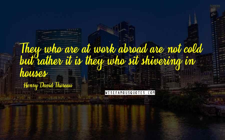 Henry David Thoreau Quotes: They who are at work abroad are not cold, but rather it is they who sit shivering in houses.