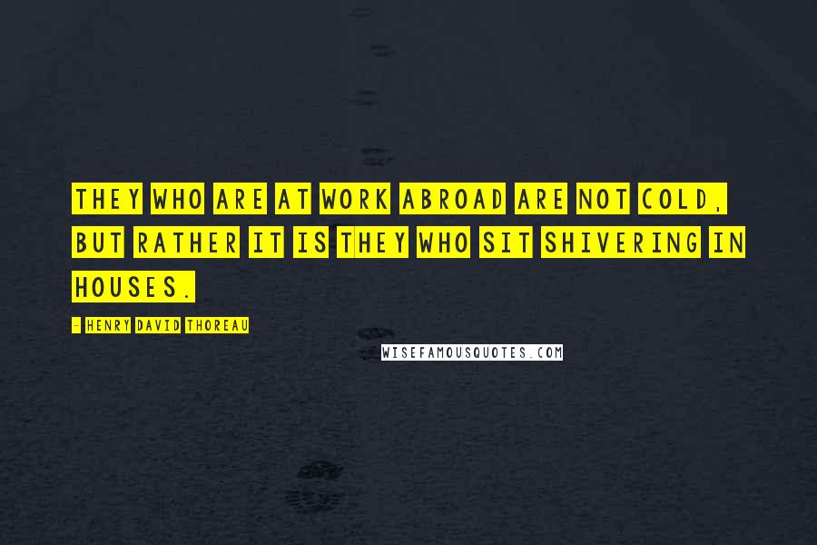 Henry David Thoreau Quotes: They who are at work abroad are not cold, but rather it is they who sit shivering in houses.