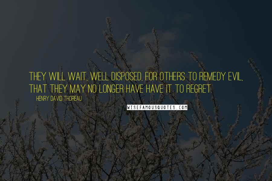 Henry David Thoreau Quotes: They will wait, well disposed, for others to remedy evil, that they may no longer have have it to regret.