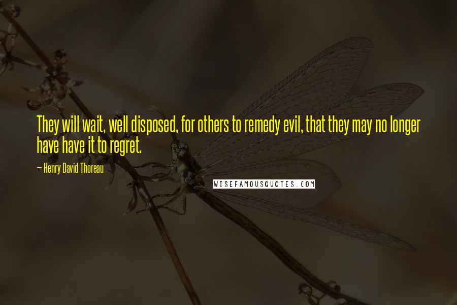 Henry David Thoreau Quotes: They will wait, well disposed, for others to remedy evil, that they may no longer have have it to regret.
