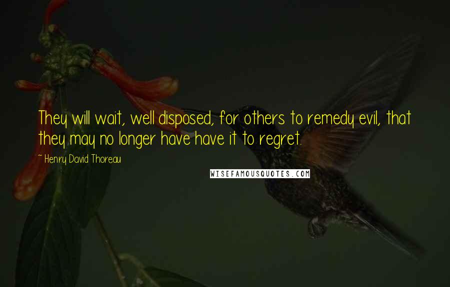 Henry David Thoreau Quotes: They will wait, well disposed, for others to remedy evil, that they may no longer have have it to regret.