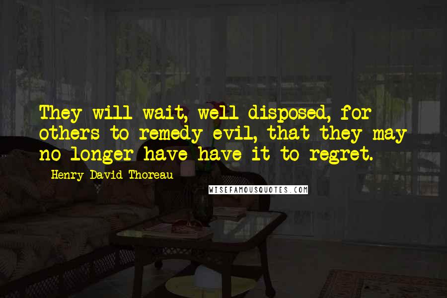 Henry David Thoreau Quotes: They will wait, well disposed, for others to remedy evil, that they may no longer have have it to regret.