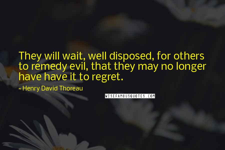 Henry David Thoreau Quotes: They will wait, well disposed, for others to remedy evil, that they may no longer have have it to regret.