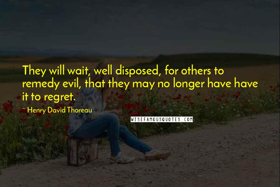 Henry David Thoreau Quotes: They will wait, well disposed, for others to remedy evil, that they may no longer have have it to regret.