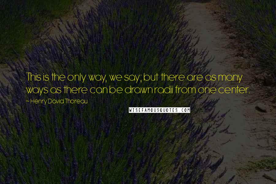 Henry David Thoreau Quotes: This is the only way, we say; but there are as many ways as there can be drawn radii from one center.