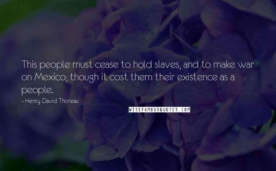 Henry David Thoreau Quotes: This people must cease to hold slaves, and to make war on Mexico, though it cost them their existence as a people.