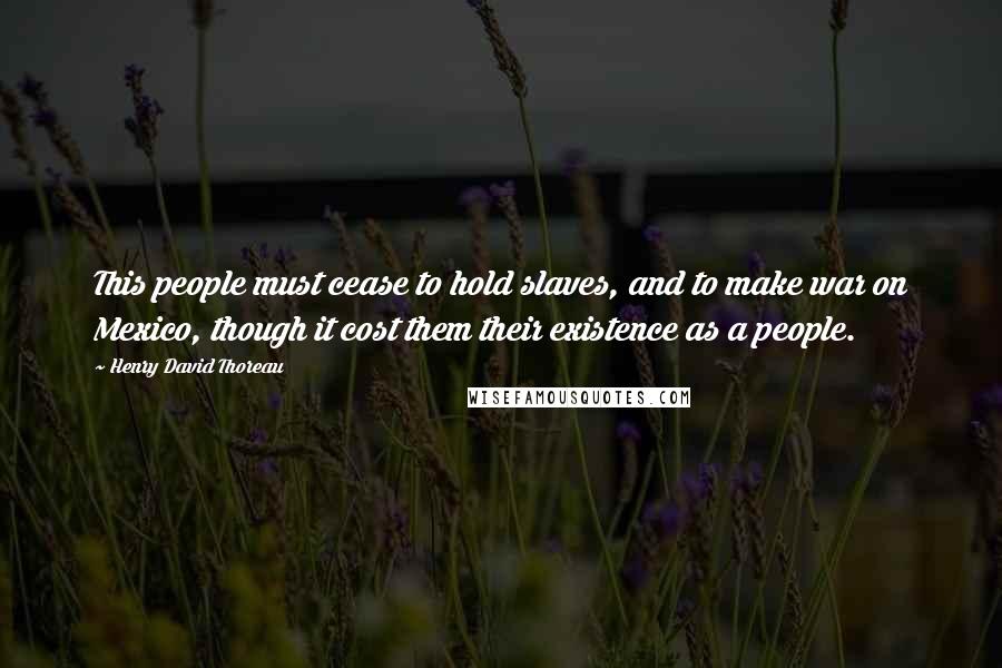 Henry David Thoreau Quotes: This people must cease to hold slaves, and to make war on Mexico, though it cost them their existence as a people.