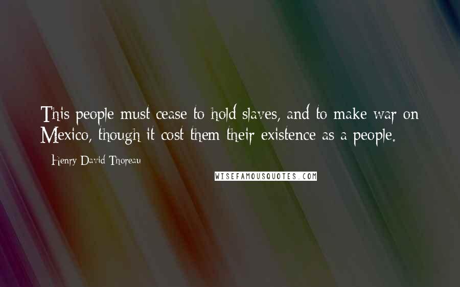 Henry David Thoreau Quotes: This people must cease to hold slaves, and to make war on Mexico, though it cost them their existence as a people.