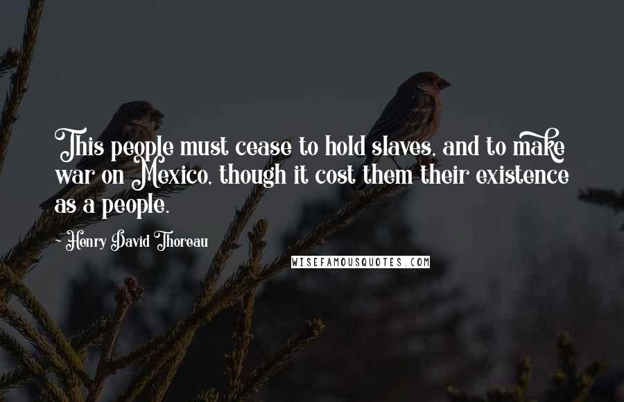 Henry David Thoreau Quotes: This people must cease to hold slaves, and to make war on Mexico, though it cost them their existence as a people.