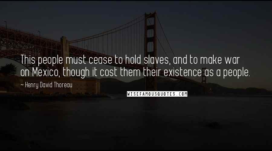 Henry David Thoreau Quotes: This people must cease to hold slaves, and to make war on Mexico, though it cost them their existence as a people.