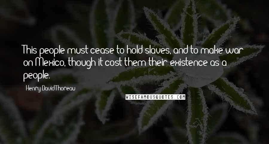 Henry David Thoreau Quotes: This people must cease to hold slaves, and to make war on Mexico, though it cost them their existence as a people.