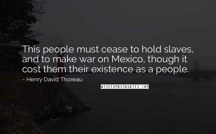 Henry David Thoreau Quotes: This people must cease to hold slaves, and to make war on Mexico, though it cost them their existence as a people.