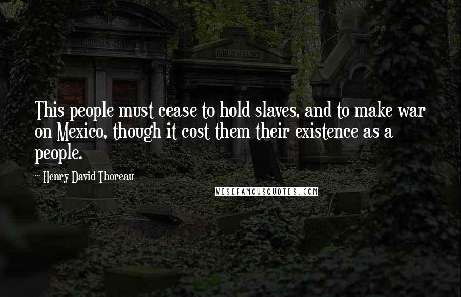 Henry David Thoreau Quotes: This people must cease to hold slaves, and to make war on Mexico, though it cost them their existence as a people.