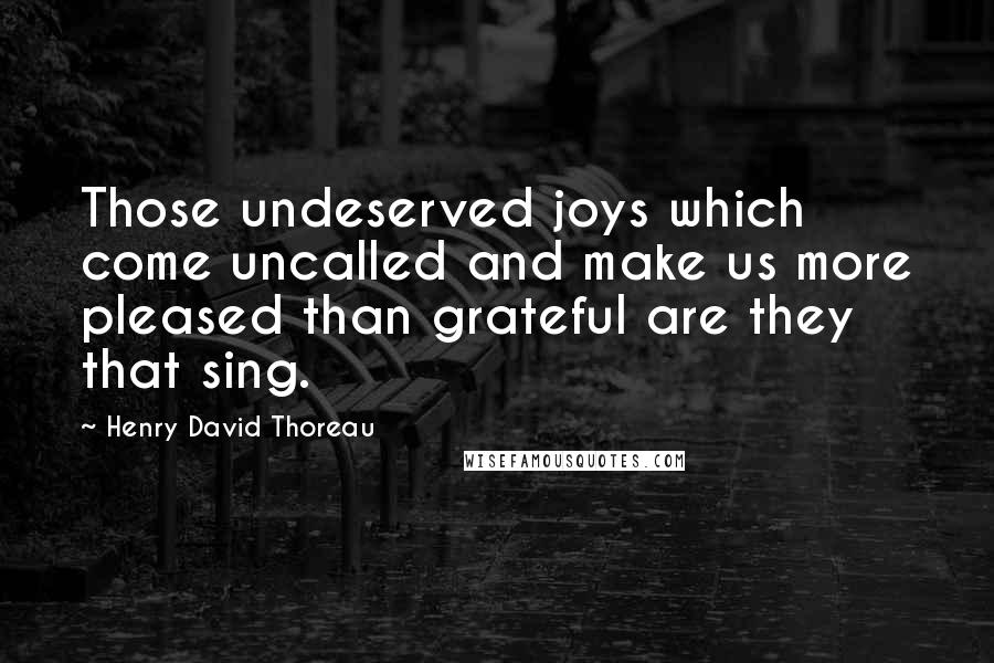Henry David Thoreau Quotes: Those undeserved joys which come uncalled and make us more pleased than grateful are they that sing.