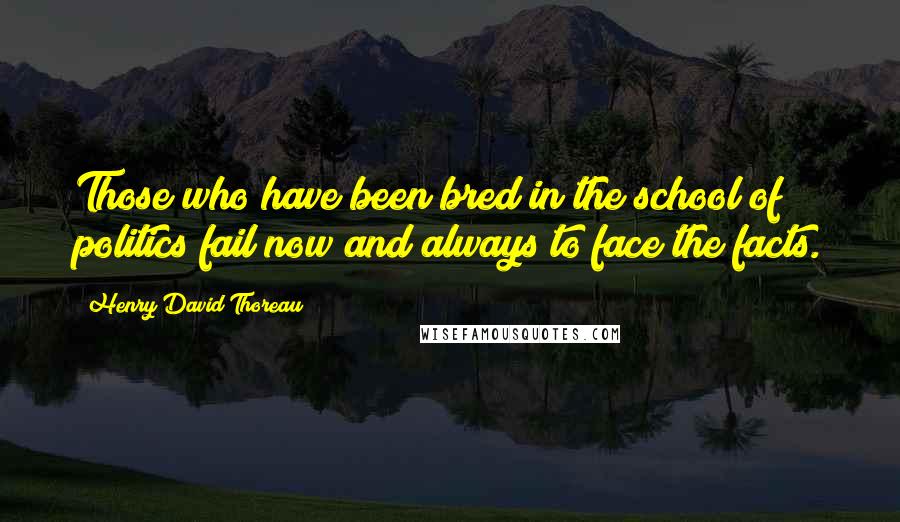 Henry David Thoreau Quotes: Those who have been bred in the school of politics fail now and always to face the facts.