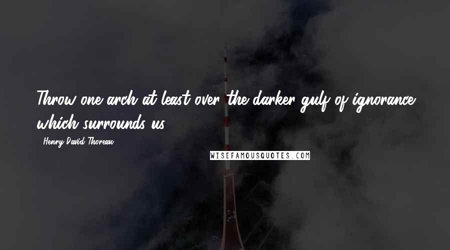 Henry David Thoreau Quotes: Throw one arch at least over the darker gulf of ignorance which surrounds us.