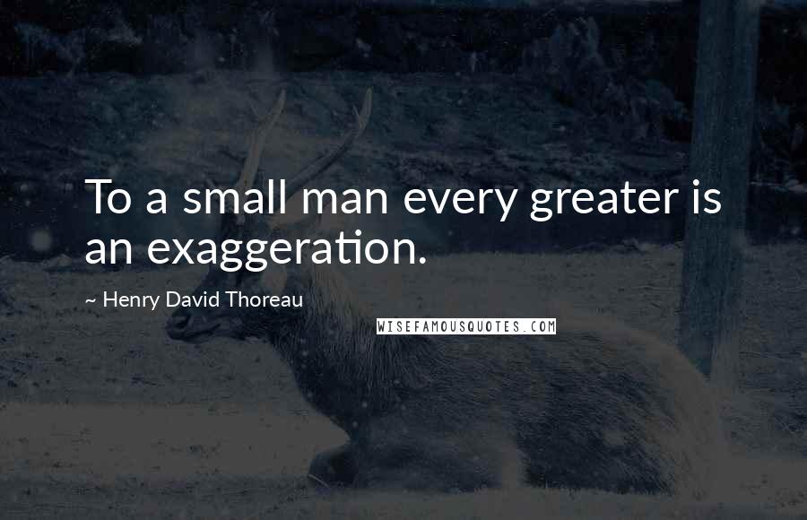 Henry David Thoreau Quotes: To a small man every greater is an exaggeration.