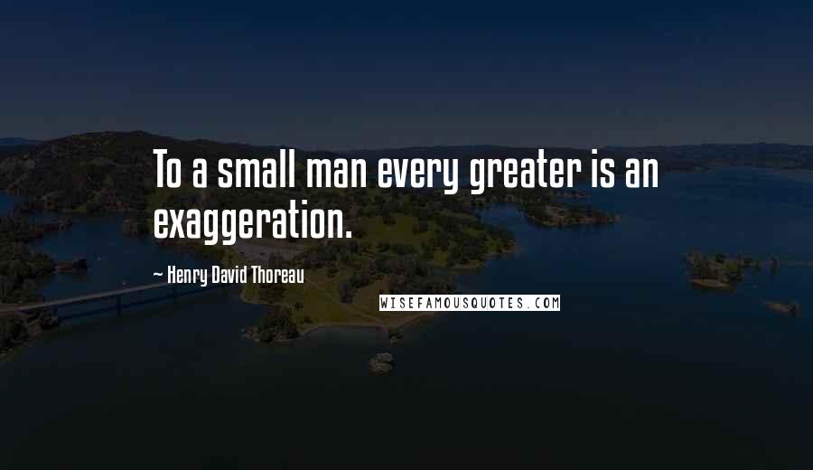 Henry David Thoreau Quotes: To a small man every greater is an exaggeration.