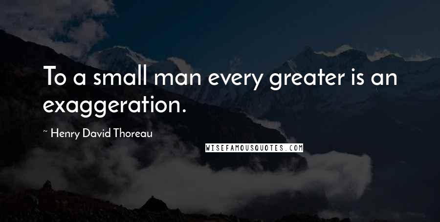 Henry David Thoreau Quotes: To a small man every greater is an exaggeration.