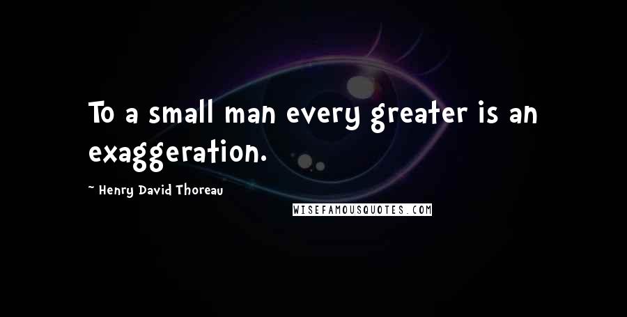 Henry David Thoreau Quotes: To a small man every greater is an exaggeration.