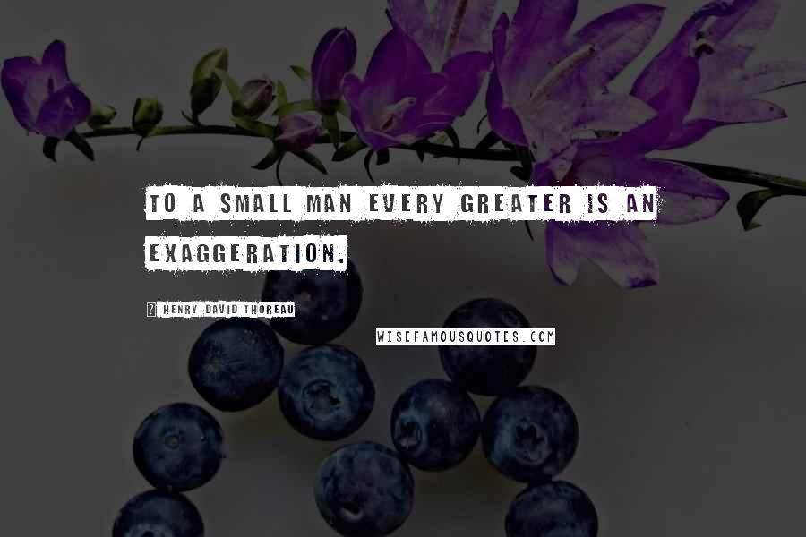 Henry David Thoreau Quotes: To a small man every greater is an exaggeration.