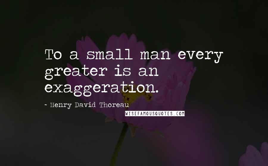 Henry David Thoreau Quotes: To a small man every greater is an exaggeration.