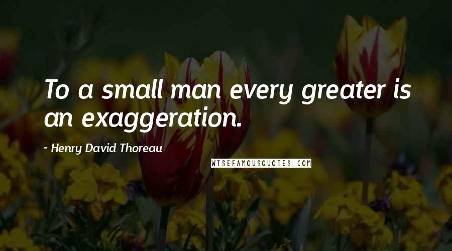 Henry David Thoreau Quotes: To a small man every greater is an exaggeration.