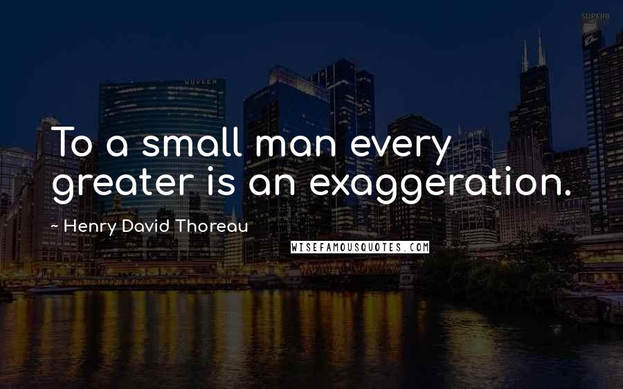 Henry David Thoreau Quotes: To a small man every greater is an exaggeration.