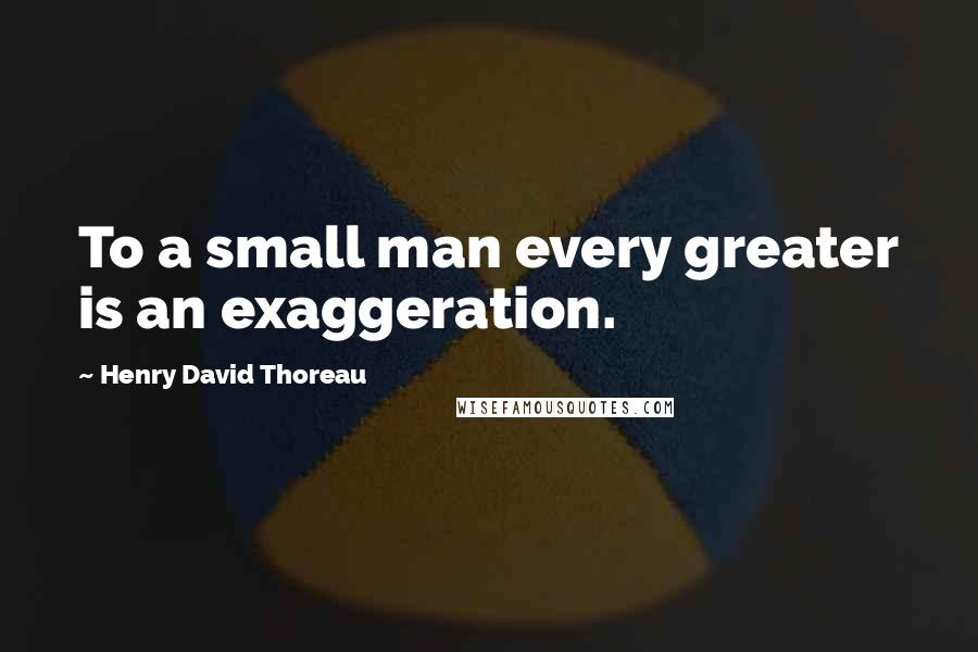 Henry David Thoreau Quotes: To a small man every greater is an exaggeration.